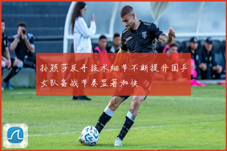孙颖莎反手技术细节不断提升国乒女队备战节奏显著加快